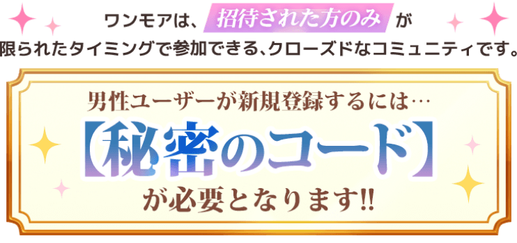 ワンモアは、招待された方のみが限られたタイミングで参加できる、クローズドなコミュニティです。男性ユーザーが新規登録するには…【秘密のコード】が必要となります!!